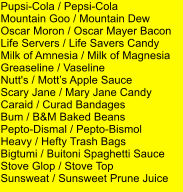 Pupsi-Cola / Pepsi-Cola Mountain Goo / Mountain Dew Oscar Moron / Oscar Mayer Bacon Life Servers / Life Savers Candy Milk of Amnesia / Milk of Magnesia Greaseline / Vaseline Nutt's / Motts Apple Sauce Scary Jane / Mary Jane Candy Caraid / Curad Bandages Bum / B&M Baked Beans Pepto-Dismal / Pepto-Bismol Heavy / Hefty Trash Bags Bigtumi / Buitoni Spaghetti Sauce Stove Glop / Stove Top Sunsweat / Sunsweet Prune Juice