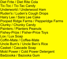 Diet Frite / Diet Rite Cola Tic-Toc / Tic-Tac Candy Underworld / Underwood Ham Ruden's / Ludens Cough Drops Hairy Lee / Sara Lee Cake Pooped Ridge Farms / Pepperidge Farms     Clunky / Chunky Candy Painters / Planters Peanuts Fishey-Prize / Fisher-Price Toys Lox / Lux Soap Coffin-Mate / Coffee-Mate Uncle Bum's / Uncle Bens Rice Casket / Cascade Soap Mold Power / Cold Power Detergent Badzooka / Bazooka Gum