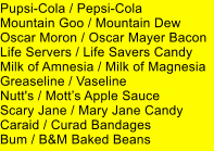 Pupsi-Cola / Pepsi-Cola Mountain Goo / Mountain Dew Oscar Moron / Oscar Mayer Bacon Life Servers / Life Savers Candy Milk of Amnesia / Milk of Magnesia Greaseline / Vaseline Nutt's / Motts Apple Sauce Scary Jane / Mary Jane Candy Caraid / Curad Bandages Bum / B&M Baked Beans