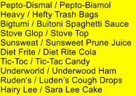 Pepto-Dismal / Pepto-Bismol Heavy / Hefty Trash Bags Bigtumi / Buitoni Spaghetti Sauce Stove Glop / Stove Top Sunsweat / Sunsweet Prune Juice Diet Frite / Diet Rite Cola Tic-Toc / Tic-Tac Candy Underworld / Underwood Ham Ruden's / Ludens Cough Drops Hairy Lee / Sara Lee Cake