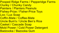 Pooped Ridge Farms / Pepperidge Farms     Clunky / Chunky Candy Painters / Planters Peanuts Fishey-Prize / Fisher-Price Toys Lox / Lux Soap Coffin-Mate / Coffee-Mate Uncle Bum's / Uncle Bens Rice Casket / Cascade Soap Mold Power / Cold Power Detergent Badzooka / Bazooka Gum