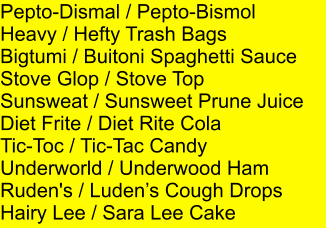 Pepto-Dismal / Pepto-Bismol Heavy / Hefty Trash Bags Bigtumi / Buitoni Spaghetti Sauce Stove Glop / Stove Top Sunsweat / Sunsweet Prune Juice Diet Frite / Diet Rite Cola Tic-Toc / Tic-Tac Candy Underworld / Underwood Ham Ruden's / Ludens Cough Drops Hairy Lee / Sara Lee Cake