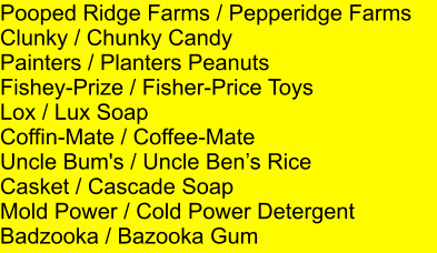 Pooped Ridge Farms / Pepperidge Farms     Clunky / Chunky Candy Painters / Planters Peanuts Fishey-Prize / Fisher-Price Toys Lox / Lux Soap Coffin-Mate / Coffee-Mate Uncle Bum's / Uncle Bens Rice Casket / Cascade Soap Mold Power / Cold Power Detergent Badzooka / Bazooka Gum