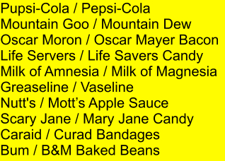 Pupsi-Cola / Pepsi-Cola Mountain Goo / Mountain Dew Oscar Moron / Oscar Mayer Bacon Life Servers / Life Savers Candy Milk of Amnesia / Milk of Magnesia Greaseline / Vaseline Nutt's / Motts Apple Sauce Scary Jane / Mary Jane Candy Caraid / Curad Bandages Bum / B&M Baked Beans