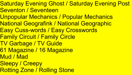 Saturday Evening Ghost / Saturday Evening Post Seventon / Seventeen Unpopular Mechanics / Popular Mechanics National Geografink / National Geographic Easy Cuss-words / Easy Crosswords Family Circuit / Family Circle TV Garbage / TV Guide 61 Magazine / 16 Magazine Mud / Mad Sleepy / Creepy Rotting Zone / Rolling Stone