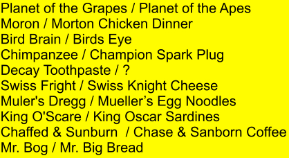 Planet of the Grapes / Planet of the Apes Moron / Morton Chicken Dinner Bird Brain / Birds Eye Chimpanzee / Champion Spark Plug Decay Toothpaste / ? Swiss Fright / Swiss Knight Cheese Muler's Dregg / Muellers Egg Noodles King O'Scare / King Oscar Sardines Chaffed & Sunburn  / Chase & Sanborn Coffee Mr. Bog / Mr. Big Bread