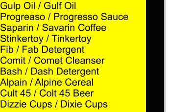 Gulp Oil / Gulf Oil Progreaso / Progresso Sauce Saparin / Savarin Coffee Stinkertoy / Tinkertoy Fib / Fab Detergent Comit / Comet Cleanser Bash / Dash Detergent Alpain / Alpine Cereal Cult 45 / Colt 45 Beer Dizzie Cups / Dixie Cups