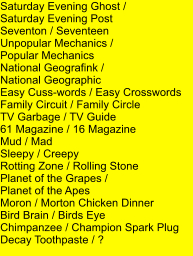 Saturday Evening Ghost /  Saturday Evening Post Seventon / Seventeen Unpopular Mechanics /  Popular Mechanics National Geografink /  National Geographic Easy Cuss-words / Easy Crosswords Family Circuit / Family Circle TV Garbage / TV Guide 61 Magazine / 16 Magazine Mud / Mad Sleepy / Creepy Rotting Zone / Rolling Stone Planet of the Grapes /  Planet of the Apes Moron / Morton Chicken Dinner Bird Brain / Birds Eye Chimpanzee / Champion Spark Plug Decay Toothpaste / ?