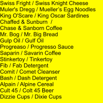 Swiss Fright / Swiss Knight Cheese Muler's Dregg / Muellers Egg Noodles King O'Scare / King Oscar Sardines Chaffed & Sunburn  /  Chase & Sanborn Coffee Mr. Bog / Mr. Big Bread Gulp Oil / Gulf Oil Progreaso / Progresso Sauce Saparin / Savarin Coffee Stinkertoy / Tinkertoy Fib / Fab Detergent Comit / Comet Cleanser Bash / Dash Detergent Alpain / Alpine Cereal Cult 45 / Colt 45 Beer Dizzie Cups / Dixie Cups