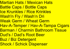 Martian Hats / Mexican Hats Battle Caps / Bottle Caps Ice Krunkles / Rice Krinkles Wash'n Fly / Washn Dri Weak Germ / Wheat Germ Hav-A-Temper / Hav-A-Tampa Cigars Barman / Charmin Bathroom Tissue Dud's / Dads Root Beer Buz / Biz Detergent Shock / Schick Dispenser