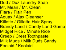 Dud / Duz Laundry Soap Mr. Mean / Mr. Clean Flare / Flair Pen Aquax / Ajax Cleanser Killette / Gillette Hair Spray Brandy Land / Candy Land Game Midget Rice / Minute Rice Creep / Crest Toothpaste Milk Muds / Milk Duds Candy Foolaid / Koolaid