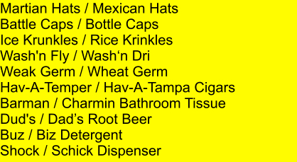 Martian Hats / Mexican Hats Battle Caps / Bottle Caps Ice Krunkles / Rice Krinkles Wash'n Fly / Washn Dri Weak Germ / Wheat Germ Hav-A-Temper / Hav-A-Tampa Cigars Barman / Charmin Bathroom Tissue Dud's / Dads Root Beer Buz / Biz Detergent Shock / Schick Dispenser