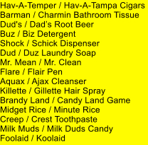 Hav-A-Temper / Hav-A-Tampa Cigars Barman / Charmin Bathroom Tissue Dud's / Dads Root Beer Buz / Biz Detergent Shock / Schick Dispenser Dud / Duz Laundry Soap Mr. Mean / Mr. Clean Flare / Flair Pen Aquax / Ajax Cleanser Killette / Gillette Hair Spray Brandy Land / Candy Land Game Midget Rice / Minute Rice Creep / Crest Toothpaste Milk Muds / Milk Duds Candy Foolaid / Koolaid