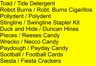 Toad / Tide Detergent Robot Burns / Robt. Burns Cigarillos Pollydent / Polydent Stingline / Swingline Stapler Kit Duck and Hide / Duncan Hines Pieces / Reeses Candy Wrecko / Necco Candy Paydough / Payday Candy Sootball / Football Cards Siesta / Fiesta Crackers