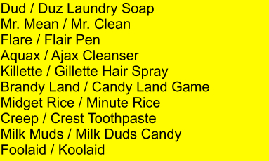 Dud / Duz Laundry Soap Mr. Mean / Mr. Clean Flare / Flair Pen Aquax / Ajax Cleanser Killette / Gillette Hair Spray Brandy Land / Candy Land Game Midget Rice / Minute Rice Creep / Crest Toothpaste Milk Muds / Milk Duds Candy Foolaid / Koolaid