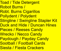 Toad / Tide Detergent Robot Burns /  Robt. Burns Cigarillos Pollydent / Polydent Stingline / Swingline Stapler Kit Duck and Hide / Duncan Hines Pieces / Reeses Candy Wrecko / Necco Candy Paydough / Payday Candy Sootball / Football Cards Siesta / Fiesta Crackers