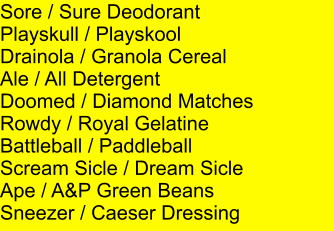 Sore / Sure Deodorant Playskull / Playskool Drainola / Granola Cereal Ale / All Detergent Doomed / Diamond Matches Rowdy / Royal Gelatine Battleball / Paddleball Scream Sicle / Dream Sicle Ape / A&P Green Beans Sneezer / Caeser Dressing