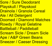 Sore / Sure Deodorant Playskull / Playskool Drainola / Granola Cereal Ale / All Detergent Doomed / Diamond Matches Rowdy / Royal Gelatine Battleball / Paddleball Scream Sicle / Dream Sicle Ape / A&P Green Beans Sneezer / Caeser Dressing