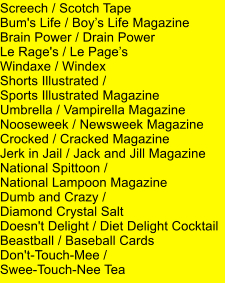 Screech / Scotch Tape Bum's Life / Boys Life Magazine Brain Power / Drain Power Le Rage's / Le Pages Windaxe / Windex Shorts Illustrated /  Sports Illustrated Magazine Umbrella / Vampirella Magazine Nooseweek / Newsweek Magazine Crocked / Cracked Magazine Jerk in Jail / Jack and Jill Magazine National Spittoon /  National Lampoon Magazine Dumb and Crazy /  Diamond Crystal Salt Doesn't Delight / Diet Delight Cocktail Beastball / Baseball Cards Don't-Touch-Mee /  Swee-Touch-Nee Tea