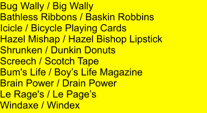 Bug Wally / Big Wally Bathless Ribbons / Baskin Robbins Icicle / Bicycle Playing Cards Hazel Mishap / Hazel Bishop Lipstick Shrunken / Dunkin Donuts Screech / Scotch Tape Bum's Life / Boys Life Magazine Brain Power / Drain Power Le Rage's / Le Pages Windaxe / Windex