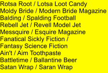 Rotsa Root / Lotsa Loot Candy Moldy Bride / Modern Bride Magazine Balding / Spalding Football Rebell Jet / Revell Model Jet Messquire / Esquire Magazine Fanatical Sickly Fiction /  Fantasy Science Fiction Ain't / Aim Toothpaste Battletime / Ballantine Beer Satan Wrap / Saran Wrap