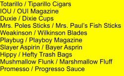 Totarillo / Tiparillo Cigars IOU / OUI Magazine Duxie / Dixie Cups Mrs. Poles Sticks / Mrs. Pauls Fish Sticks Weakinson / Wilkinson Blades Playbug / Playboy Magazine Slayer Aspirin / Bayer Asprin Hippy / Hefty Trash Bags Mushmallow Flunk / Marshmallow Fluff Promesso / Progresso Sauce