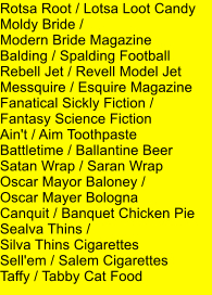 Rotsa Root / Lotsa Loot Candy Moldy Bride /  Modern Bride Magazine Balding / Spalding Football Rebell Jet / Revell Model Jet Messquire / Esquire Magazine Fanatical Sickly Fiction /  Fantasy Science Fiction Ain't / Aim Toothpaste Battletime / Ballantine Beer Satan Wrap / Saran Wrap Oscar Mayor Baloney /  Oscar Mayer Bologna Canquit / Banquet Chicken Pie Sealva Thins /  Silva Thins Cigarettes Sell'em / Salem Cigarettes Taffy / Tabby Cat Food