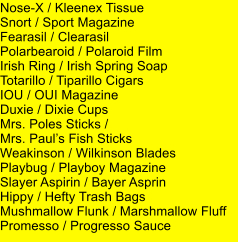 Nose-X / Kleenex Tissue Snort / Sport Magazine Fearasil / Clearasil Polarbearoid / Polaroid Film Irish Ring / Irish Spring Soap Totarillo / Tiparillo Cigars IOU / OUI Magazine Duxie / Dixie Cups Mrs. Poles Sticks /  Mrs. Pauls Fish Sticks Weakinson / Wilkinson Blades Playbug / Playboy Magazine Slayer Aspirin / Bayer Asprin Hippy / Hefty Trash Bags Mushmallow Flunk / Marshmallow Fluff Promesso / Progresso Sauce