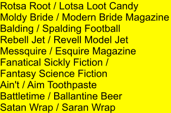 Rotsa Root / Lotsa Loot Candy Moldy Bride / Modern Bride Magazine Balding / Spalding Football Rebell Jet / Revell Model Jet Messquire / Esquire Magazine Fanatical Sickly Fiction /  Fantasy Science Fiction Ain't / Aim Toothpaste Battletime / Ballantine Beer Satan Wrap / Saran Wrap