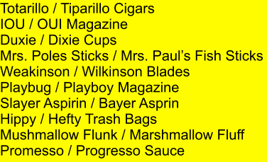 Totarillo / Tiparillo Cigars IOU / OUI Magazine Duxie / Dixie Cups Mrs. Poles Sticks / Mrs. Pauls Fish Sticks Weakinson / Wilkinson Blades Playbug / Playboy Magazine Slayer Aspirin / Bayer Asprin Hippy / Hefty Trash Bags Mushmallow Flunk / Marshmallow Fluff Promesso / Progresso Sauce