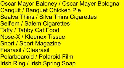 Oscar Mayor Baloney / Oscar Mayer Bologna Canquit / Banquet Chicken Pie Sealva Thins / Silva Thins Cigarettes Sell'em / Salem Cigarettes Taffy / Tabby Cat Food Nose-X / Kleenex Tissue Snort / Sport Magazine Fearasil / Clearasil Polarbearoid / Polaroid Film Irish Ring / Irish Spring Soap