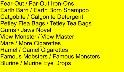 Fear-Out / Far-Out Iron-Ons Earth Barn / Earth Born Shampoo Catgobite / Calgonite Detergent Petley Flea Bags / Tetley Tea Bags Gums / Jaws Novel View-Monster / View-Master Mare / More Cigarettes Hamel / Camel Cigarettes Famous Mobsters / Famous Monsters Blurine / Murine Eye Drops