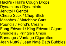 Hack's / Halls Cough Drops Dynamites / Dynamints Jerkitol / Geritol Cheap Stick / Chap Stick Mashbox / Matchbox Cars Pound's / Ponds Cream Fang Edward / King Edward Cigars Shingle's / Pringles Chips Bandage / Vantage Cigarettes Jean Nutt / Jean Nat Bath Bubbles