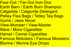 Fear-Out / Far-Out Iron-Ons Earth Barn / Earth Born Shampoo Catgobite / Calgonite Detergent Petley Flea Bags / Tetley Tea Bags Gums / Jaws Novel View-Monster / View-Master Mare / More Cigarettes Hamel / Camel Cigarettes Famous Mobsters / Famous Monsters Blurine / Murine Eye Drops