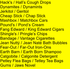 Hack's / Halls Cough Drops Dynamites / Dynamints Jerkitol / Geritol Cheap Stick / Chap Stick Mashbox / Matchbox Cars Pound's / Ponds Cream Fang Edward / King Edward Cigars Shingle's / Pringles Chips Bandage / Vantage Cigarettes Jean Nutt / Jean Nat Bath Bubbles Fear-Out / Far-Out Iron-Ons Earth Barn / Earth Born Shampoo Catgobite / Calgonite Detergent Petley Flea Bags / Tetley Tea Bags Gums / Jaws Novel