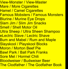 View-Monster / View-Master Mare / More Cigarettes Hamel / Camel Cigarettes Famous Mobsters / Famous Monsters Blurine / Murine Eye Drops Slam Jim / Slim Jim Snacks Smell / Shell Motor Oil Ultra Sheep / Ultra Sheen Shampoo eLectric Slave / Lectric Shave Bum and Mabel / Rum and Maple Slayskool / Playskool Blocks Moron / Morton Beef Pie Bawl Park / Ball Park Franks Sore Mel / Hormel Chili Bloodweiser / Budweiser Beer The Clodfather / The Godfather Book