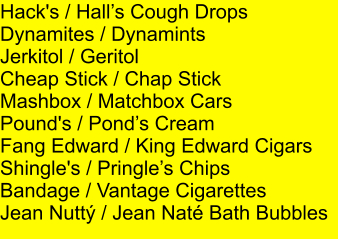 Hack's / Halls Cough Drops Dynamites / Dynamints Jerkitol / Geritol Cheap Stick / Chap Stick Mashbox / Matchbox Cars Pound's / Ponds Cream Fang Edward / King Edward Cigars Shingle's / Pringles Chips Bandage / Vantage Cigarettes Jean Nutt / Jean Nat Bath Bubbles