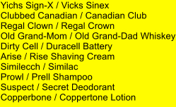 Yichs Sign-X / Vicks Sinex Clubbed Canadian / Canadian Club  Regal Clown / Regal Crown Old Grand-Mom / Old Grand-Dad Whiskey Dirty Cell / Duracell Battery Arise / Rise Shaving Cream Similecch / Similac Prowl / Prell Shampoo Suspect / Secret Deodorant Copperbone / Coppertone Lotion