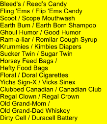 Bleed's / Reeds Candy Fling 'Ems / Flip Ems Candy Scoot / Scope Mouthwash Earth Bum / Earth Born Shampoo Ghoul Humor / Good Humor Ram-a-liar / Romilar Cough Syrup Krummies / Kimbies Diapers Sucker Twin / Sugar Twin Horsey Feed Bags /  Hefty Food Bags Floral / Doral Cigarettes Yichs Sign-X / Vicks Sinex Clubbed Canadian / Canadian Club  Regal Clown / Regal Crown Old Grand-Mom /  Old Grand-Dad Whiskey Dirty Cell / Duracell Battery