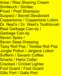 Arise / Rise Shaving Cream Similecch / Similac Prowl / Prell Shampoo Suspect / Secret Deodorant Copperbone / Coppertone Lotion Dr. Nest's / Dr. Wests Toothbrush Real Garbage Can-dy /  Garbage Can-dy Seven Spies /  Seven Seas Dressing Tipsy Roll Pop / Tootsie Roll Pop Jungle Potion / Jergens Lotion Sufferin / Savarin Coffee Smartz / Hartz Collar Cracked / Cricket Lighter Fool Guard / Foot Guard Gillo Port / Gallo Port