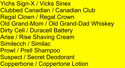 Yichs Sign-X / Vicks Sinex Clubbed Canadian / Canadian Club  Regal Clown / Regal Crown Old Grand-Mom / Old Grand-Dad Whiskey Dirty Cell / Duracell Battery Arise / Rise Shaving Cream Similecch / Similac Prowl / Prell Shampoo Suspect / Secret Deodorant Copperbone / Coppertone Lotion