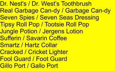 Dr. Nest's / Dr. Wests Toothbrush Real Garbage Can-dy / Garbage Can-dy Seven Spies / Seven Seas Dressing Tipsy Roll Pop / Tootsie Roll Pop Jungle Potion / Jergens Lotion Sufferin / Savarin Coffee Smartz / Hartz Collar Cracked / Cricket Lighter Fool Guard / Foot Guard Gillo Port / Gallo Port