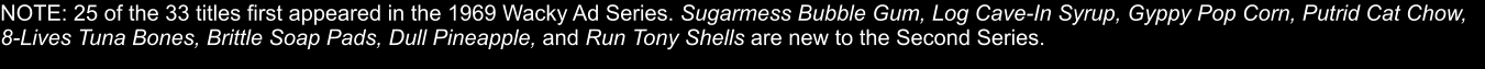 NOTE: 25 of the 33 titles first appeared in the 1969 Wacky Ad Series. Sugarmess Bubble Gum, Log Cave-In Syrup, Gyppy Pop Corn, Putrid Cat Chow, 8-Lives Tuna Bones, Brittle Soap Pads, Dull Pineapple, and Run Tony Shells are new to the Second Series.