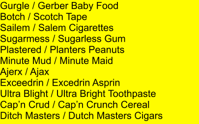 Gurgle / Gerber Baby Food Botch / Scotch Tape Sailem / Salem Cigarettes Sugarmess / Sugarless Gum Plastered / Planters Peanuts Minute Mud / Minute Maid Ajerx / Ajax Exceedrin / Excedrin Asprin Ultra Blight / Ultra Bright Toothpaste Capn Crud / Capn Crunch Cereal Ditch Masters / Dutch Masters Cigars