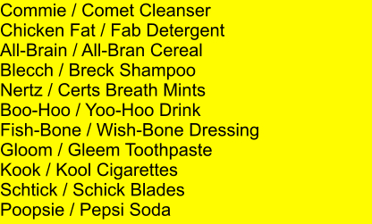 Commie / Comet Cleanser Chicken Fat / Fab Detergent All-Brain / All-Bran Cereal Blecch / Breck Shampoo Nertz / Certs Breath Mints Boo-Hoo / Yoo-Hoo Drink Fish-Bone / Wish-Bone Dressing Gloom / Gleem Toothpaste Kook / Kool Cigarettes Schtick / Schick Blades Poopsie / Pepsi Soda