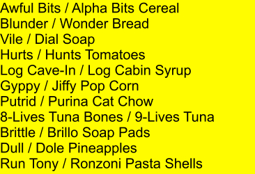 Awful Bits / Alpha Bits Cereal Blunder / Wonder Bread Vile / Dial Soap Hurts / Hunts Tomatoes Log Cave-In / Log Cabin Syrup Gyppy / Jiffy Pop Corn Putrid / Purina Cat Chow 8-Lives Tuna Bones / 9-Lives Tuna Brittle / Brillo Soap Pads Dull / Dole Pineapples Run Tony / Ronzoni Pasta Shells