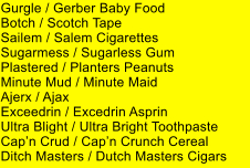 Gurgle / Gerber Baby Food Botch / Scotch Tape Sailem / Salem Cigarettes Sugarmess / Sugarless Gum Plastered / Planters Peanuts Minute Mud / Minute Maid Ajerx / Ajax Exceedrin / Excedrin Asprin Ultra Blight / Ultra Bright Toothpaste Capn Crud / Capn Crunch Cereal Ditch Masters / Dutch Masters Cigars