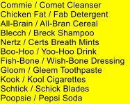 Commie / Comet Cleanser Chicken Fat / Fab Detergent All-Brain / All-Bran Cereal Blecch / Breck Shampoo Nertz / Certs Breath Mints Boo-Hoo / Yoo-Hoo Drink Fish-Bone / Wish-Bone Dressing Gloom / Gleem Toothpaste Kook / Kool Cigarettes Schtick / Schick Blades Poopsie / Pepsi Soda