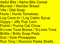 Awful Bits / Alpha Bits Cereal Blunder / Wonder Bread Vile / Dial Soap Hurts / Hunts Tomatoes Log Cave-In / Log Cabin Syrup Gyppy / Jiffy Pop Corn Putrid / Purina Cat Chow 8-Lives Tuna Bones / 9-Lives Tuna Brittle / Brillo Soap Pads Dull / Dole Pineapples Run Tony / Ronzoni Pasta Shells