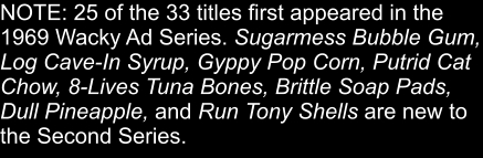 NOTE: 25 of the 33 titles first appeared in the 1969 Wacky Ad Series. Sugarmess Bubble Gum, Log Cave-In Syrup, Gyppy Pop Corn, Putrid Cat Chow, 8-Lives Tuna Bones, Brittle Soap Pads, Dull Pineapple, and Run Tony Shells are new to the Second Series.